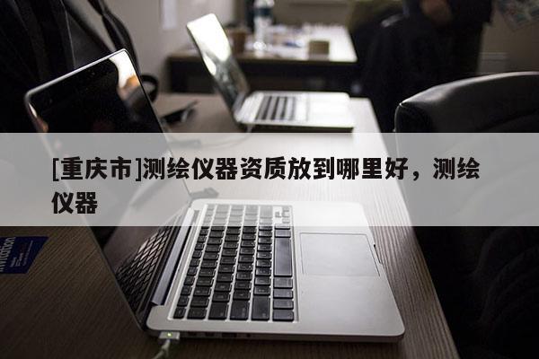 [重庆市]测绘仪器资质放到哪里好，测绘 仪器