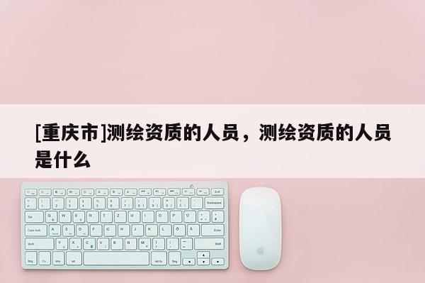 [重庆市]测绘资质的人员，测绘资质的人员是什么