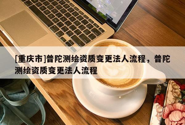 [重庆市]普陀测绘资质变更法人流程，普陀测绘资质变更法人流程