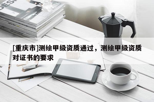 [重庆市]测绘甲级资质通过，测绘甲级资质对证书的要求