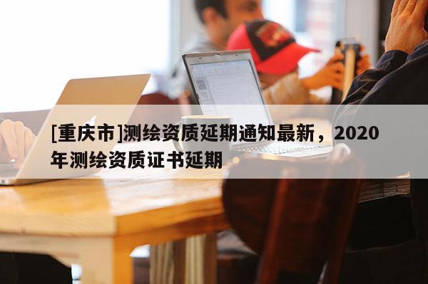 [重庆市]测绘资质延期通知最新，2020年测绘资质证书延期