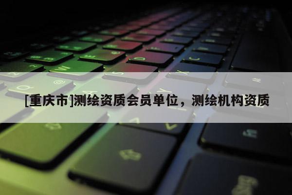[重庆市]测绘资质会员单位，测绘机构资质