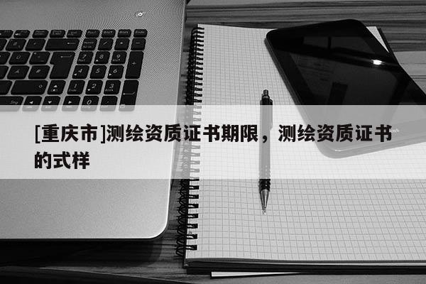 [重庆市]测绘资质证书期限，测绘资质证书的式样