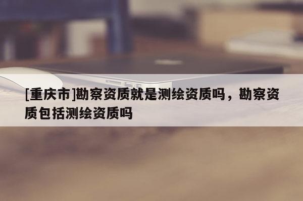 [重庆市]勘察资质就是测绘资质吗，勘察资质包括测绘资质吗