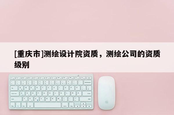 [重庆市]测绘设计院资质，测绘公司的资质级别