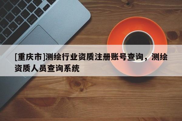 [重庆市]测绘行业资质注册账号查询，测绘资质人员查询系统