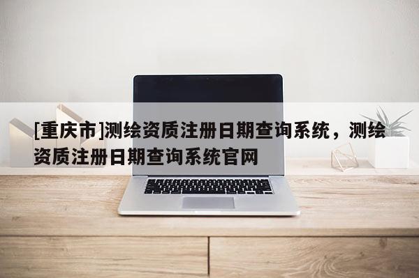 [重庆市]测绘资质注册日期查询系统，测绘资质注册日期查询系统官网