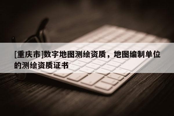 [重庆市]数字地图测绘资质，地图编制单位的测绘资质证书