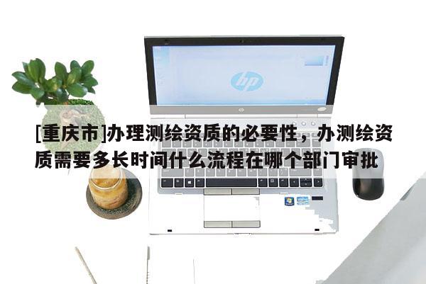 [重庆市]办理测绘资质的必要性，办测绘资质需要多长时间什么流程在哪个部门审批