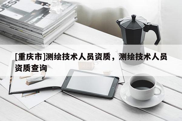 [重庆市]测绘技术人员资质，测绘技术人员资质查询