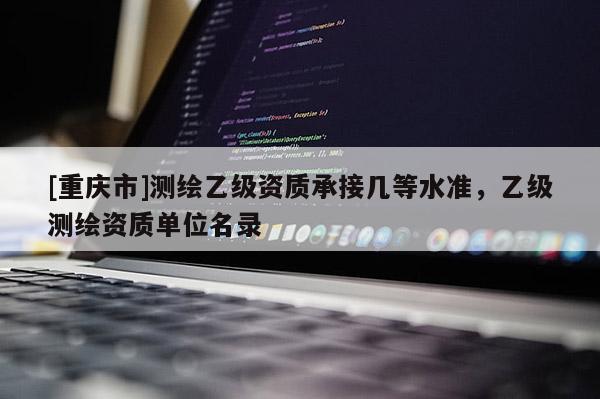 [重庆市]测绘乙级资质承接几等水准，乙级测绘资质单位名录