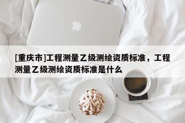 [重庆市]工程测量乙级测绘资质标准，工程测量乙级测绘资质标准是什么
