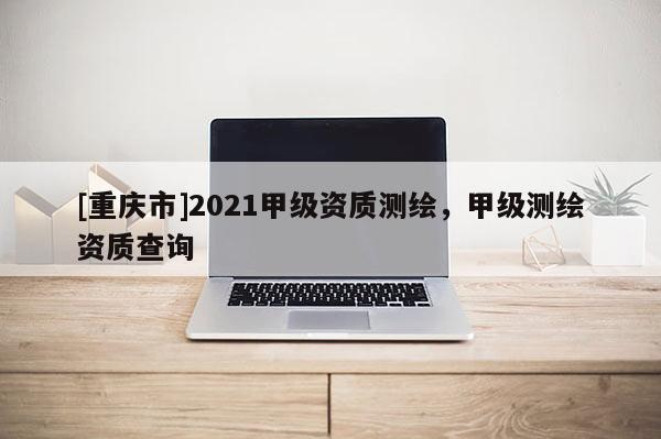 [重庆市]2021甲级资质测绘，甲级测绘资质查询