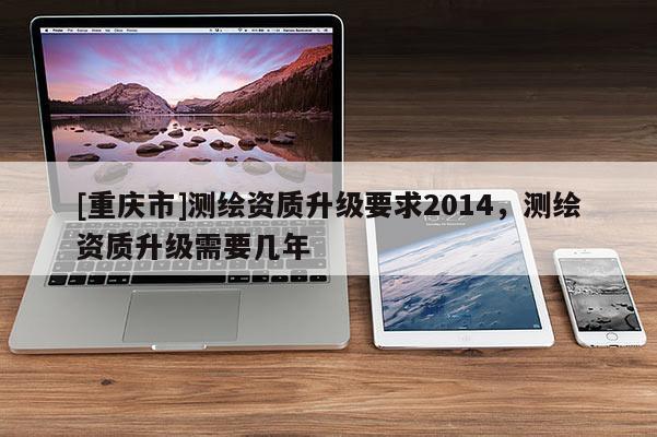 [重庆市]测绘资质升级要求2014，测绘资质升级需要几年