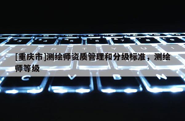 [重庆市]测绘师资质管理和分级标准，测绘师等级