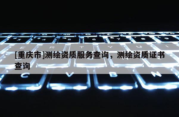 [重庆市]测绘资质服务查询，测绘资质证书查询