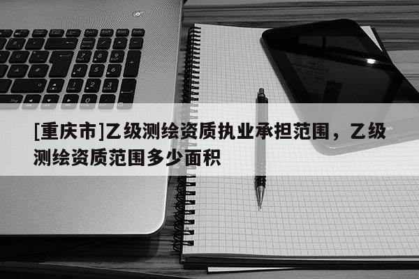 [重庆市]乙级测绘资质执业承担范围，乙级测绘资质范围多少面积