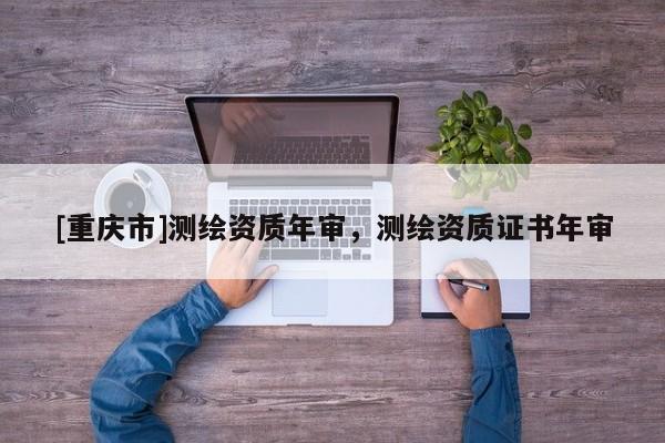 [重庆市]测绘资质年审，测绘资质证书年审