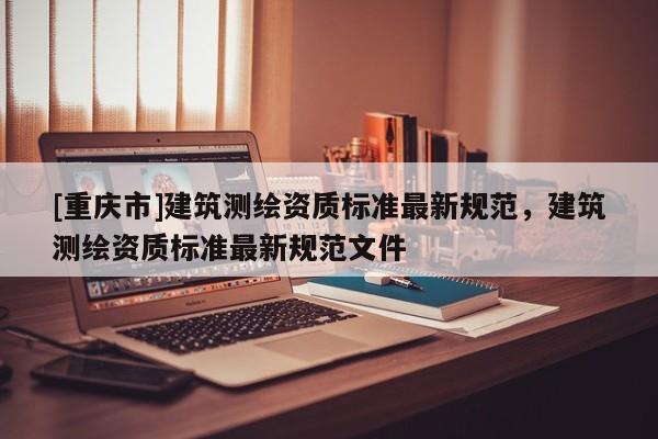 [重庆市]建筑测绘资质标准最新规范，建筑测绘资质标准最新规范文件
