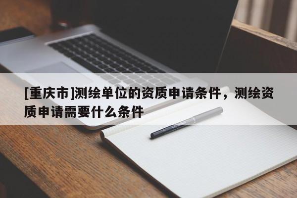 [重庆市]测绘单位的资质申请条件，测绘资质申请需要什么条件