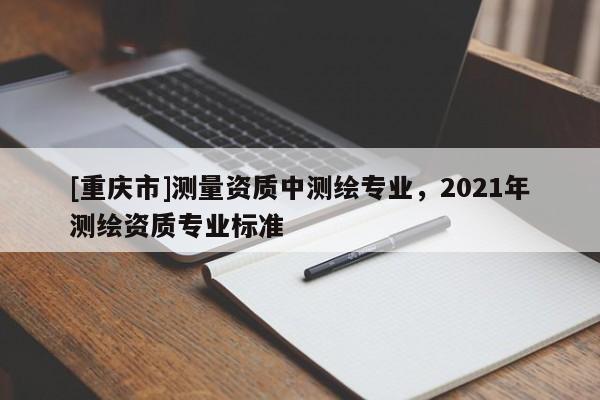[重庆市]测量资质中测绘专业，2021年测绘资质专业标准