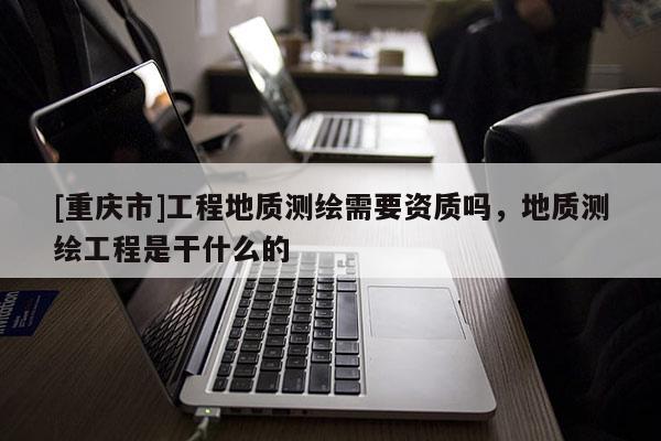 [重庆市]工程地质测绘需要资质吗，地质测绘工程是干什么的