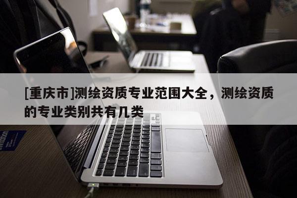 [重庆市]测绘资质专业范围大全，测绘资质的专业类别共有几类