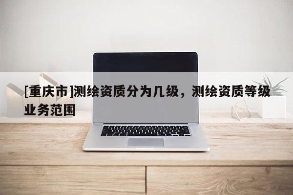 [重庆市]测绘资质分为几级，测绘资质等级业务范围