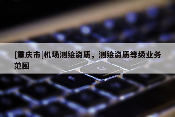 [重庆市]机场测绘资质，测绘资质等级业务范围