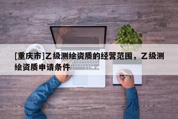 [重庆市]乙级测绘资质的经营范围，乙级测绘资质申请条件