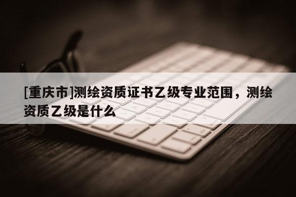 [重庆市]测绘资质证书乙级专业范围，测绘资质乙级是什么