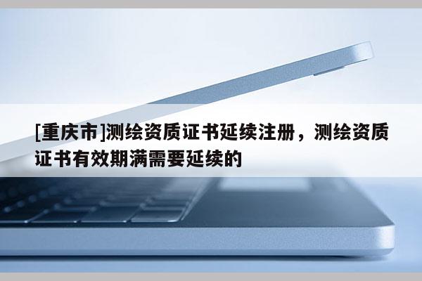 [重庆市]测绘资质证书延续注册，测绘资质证书有效期满需要延续的
