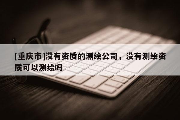 [重庆市]没有资质的测绘公司，没有测绘资质可以测绘吗