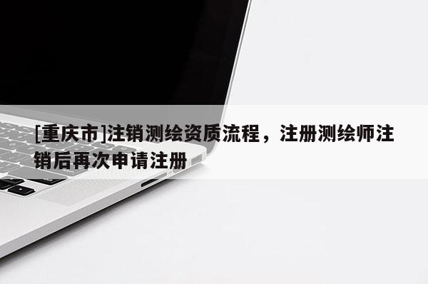 [重庆市]注销测绘资质流程，注册测绘师注销后再次申请注册