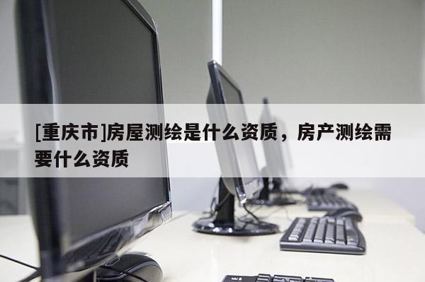 [重庆市]房屋测绘是什么资质，房产测绘需要什么资质