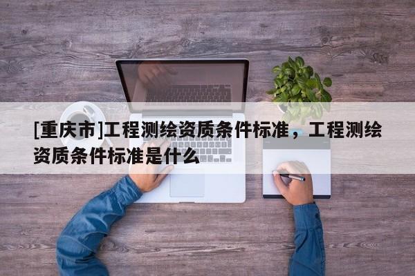 [重庆市]工程测绘资质条件标准，工程测绘资质条件标准是什么