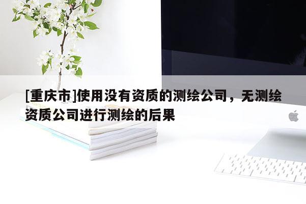 [重庆市]使用没有资质的测绘公司，无测绘资质公司进行测绘的后果