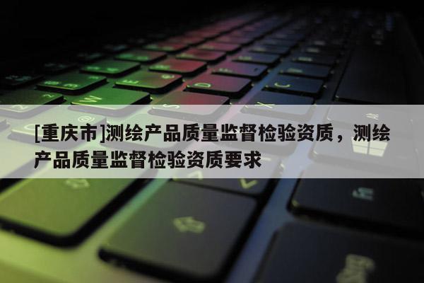 [重庆市]测绘产品质量监督检验资质，测绘产品质量监督检验资质要求