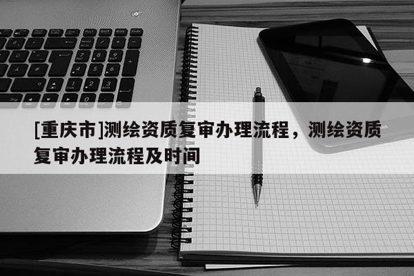 [重庆市]测绘资质复审办理流程，测绘资质复审办理流程及时间