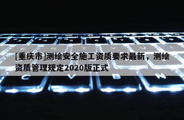 [重庆市]测绘安全施工资质要求最新，测绘资质管理规定2020版正式