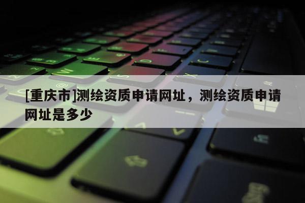[重庆市]测绘资质申请网址，测绘资质申请网址是多少