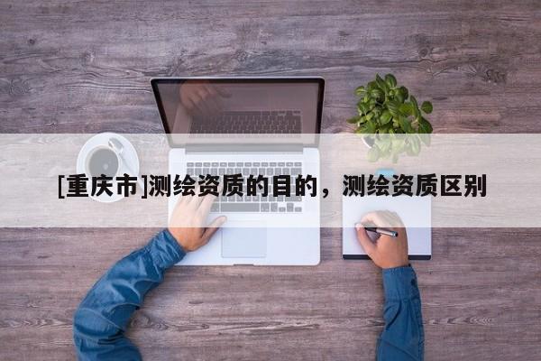 [重庆市]测绘资质的目的，测绘资质区别