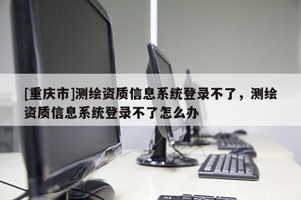 [重庆市]测绘资质信息系统登录不了，测绘资质信息系统登录不了怎么办