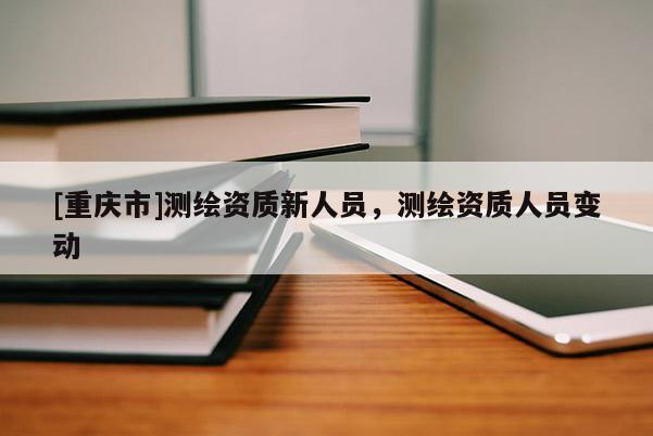 [重庆市]测绘资质新人员，测绘资质人员变动