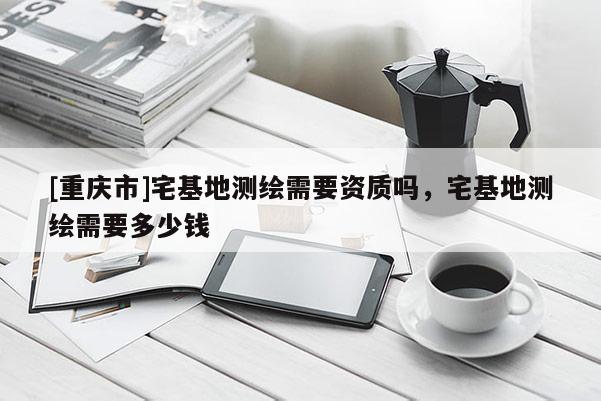 [重庆市]宅基地测绘需要资质吗，宅基地测绘需要多少钱