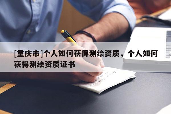 [重庆市]个人如何获得测绘资质，个人如何获得测绘资质证书