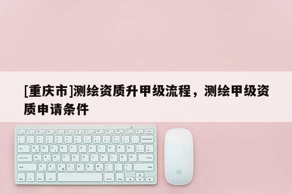 [重庆市]测绘资质升甲级流程，测绘甲级资质申请条件