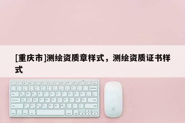 [重庆市]测绘资质章样式，测绘资质证书样式