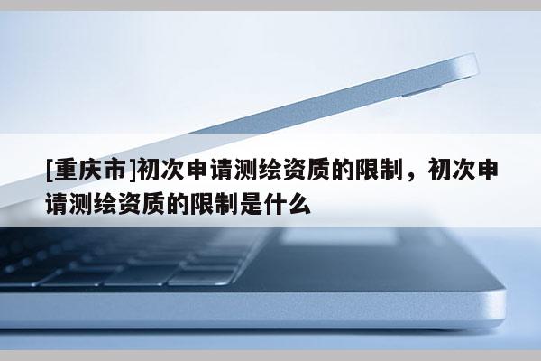 [重庆市]初次申请测绘资质的限制，初次申请测绘资质的限制是什么