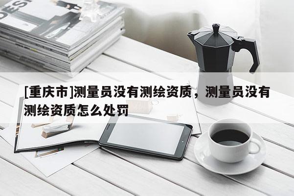 [重庆市]测量员没有测绘资质，测量员没有测绘资质怎么处罚